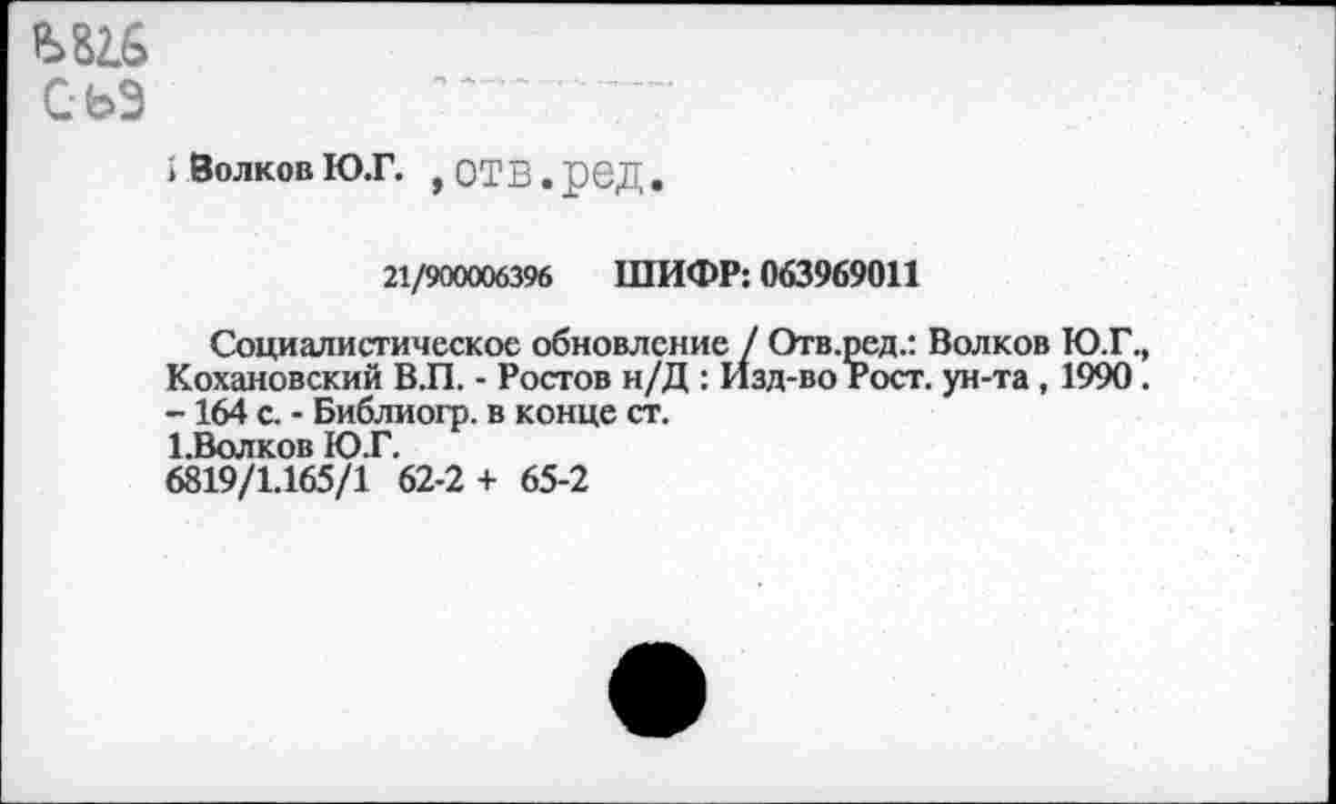 ﻿Ш6
СЬЭ
1 Волков ю.г. , отв. ред.
21/900006396 ШИФР: 063969011
Социалистическое обновление / Отв.ред.: Волков Ю.Г., Кохановский В.П. - Ростов н/Д : Изд-во Рост, ун-та, 1990. - 164 с. - Библиогр. в конце ст. ЕВолков 1О.Г.
6819/1.165/1 62-2 + 65-2